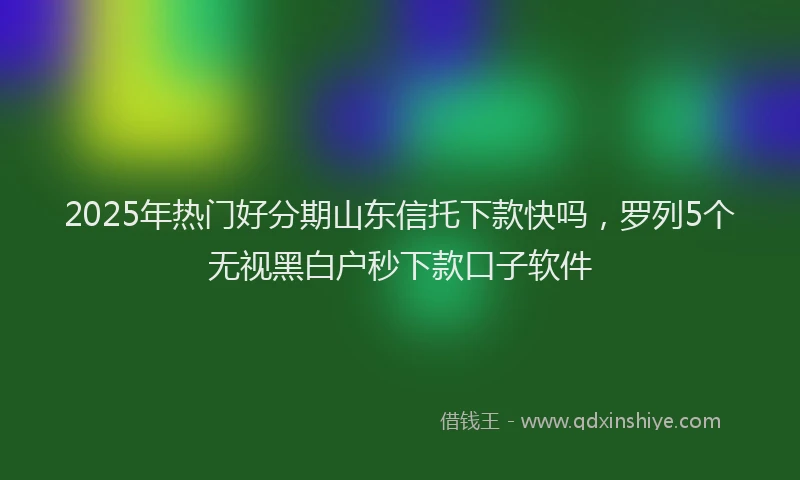 2025年热门好分期山东信托下款快吗，罗列5个无视黑白户秒下款口子软件