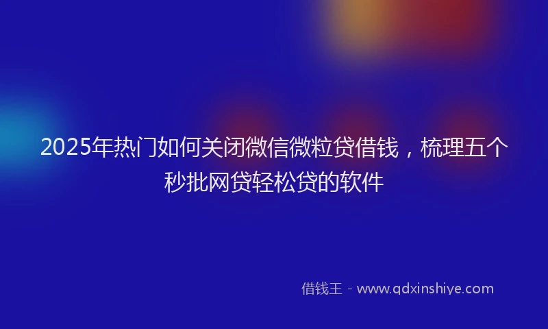 2025年热门如何关闭微信微粒贷借钱，梳理五个秒批网贷轻松贷的软件