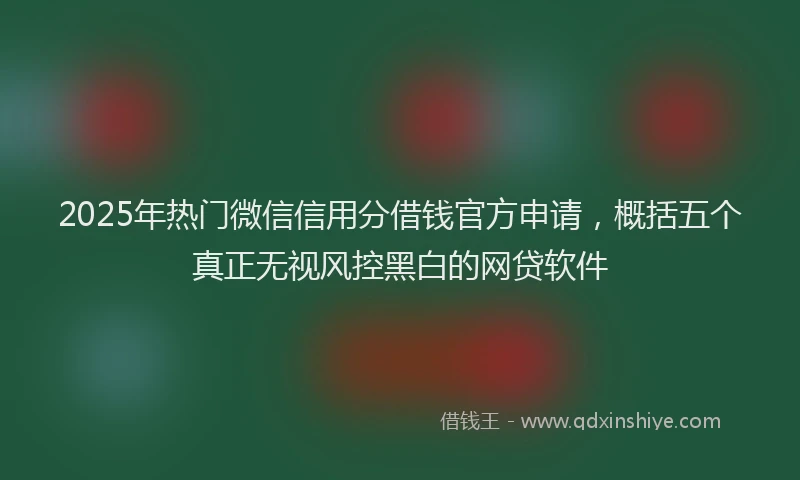 2025年热门微信信用分借钱官方申请，概括五个真正无视风控黑白的网贷软件