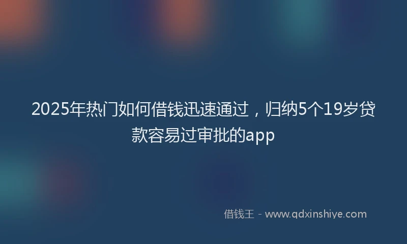 2025年热门如何借钱迅速通过，归纳5个19岁贷款容易过审批的app