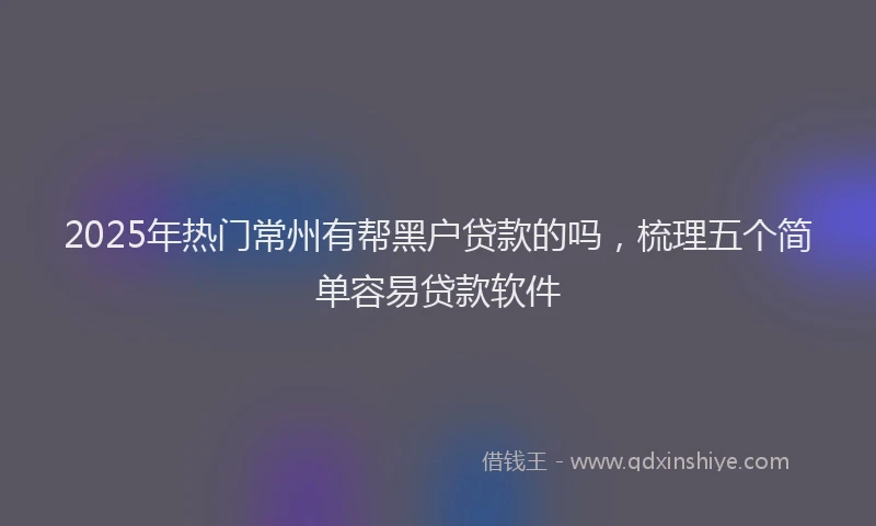 2025年热门常州有帮黑户贷款的吗，梳理五个简单容易贷款软件