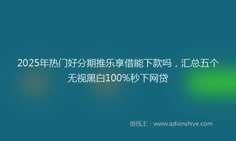 2025年热门好分期推乐享借能下款吗，汇总五个无视黑白100%秒下网贷