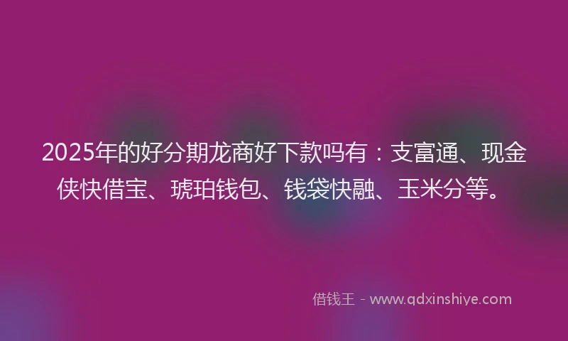 2025年的好分期龙商好下款吗有：支富通、现金侠快借宝、琥珀钱包、钱袋快融、玉米分等。