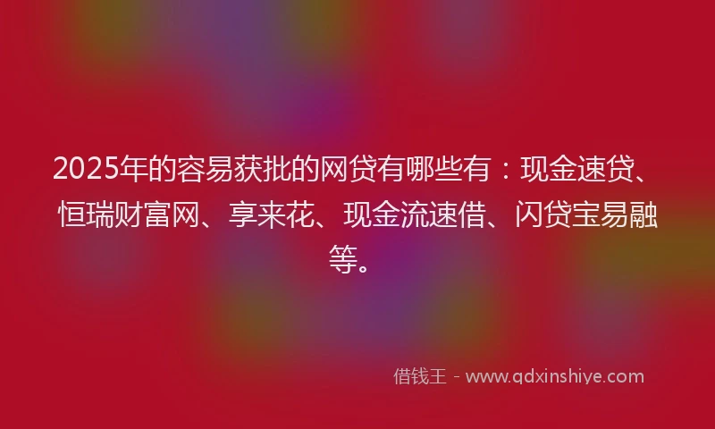 2025年的容易获批的网贷有哪些有：现金速贷、恒瑞财富网、享来花、现金流速借、闪贷宝易融等。