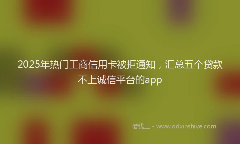 2025年热门工商信用卡被拒通知，汇总五个贷款不上诚信平台的app