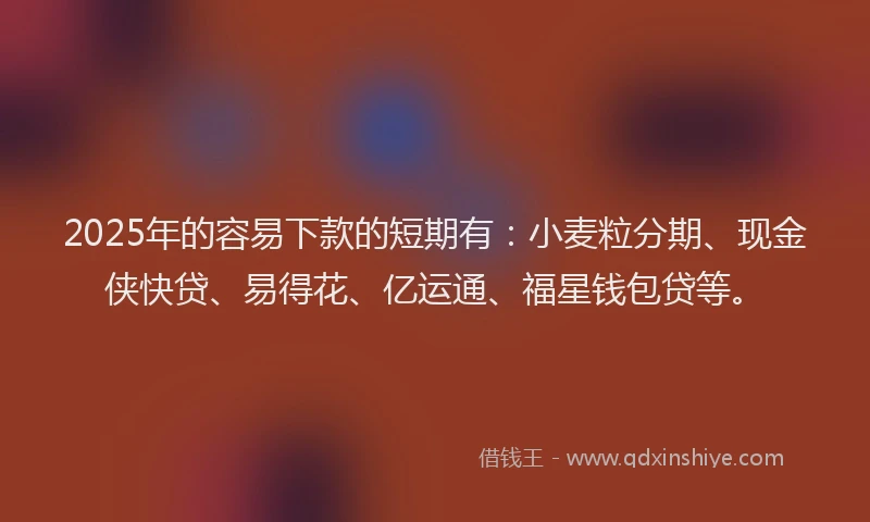 2025年的容易下款的短期有：小麦粒分期、现金侠快贷、易得花、亿运通、福星钱包贷等。