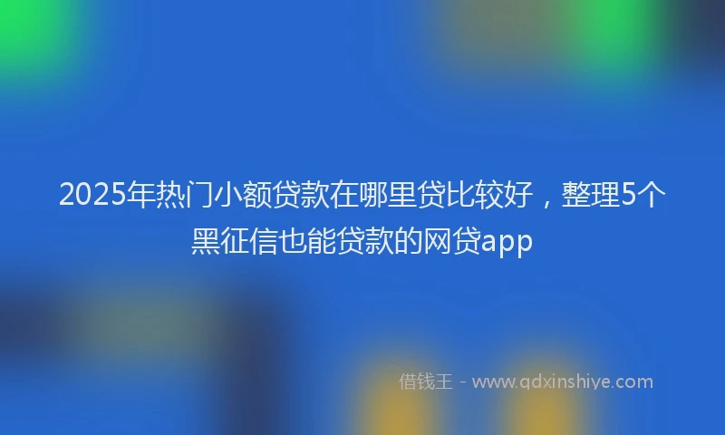 2025年热门小额贷款在哪里贷比较好，整理5个黑征信也能贷款的网贷app
