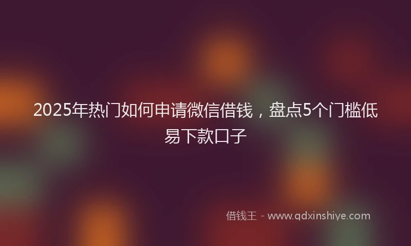 2025年热门如何申请微信借钱，盘点5个门槛低易下款口子