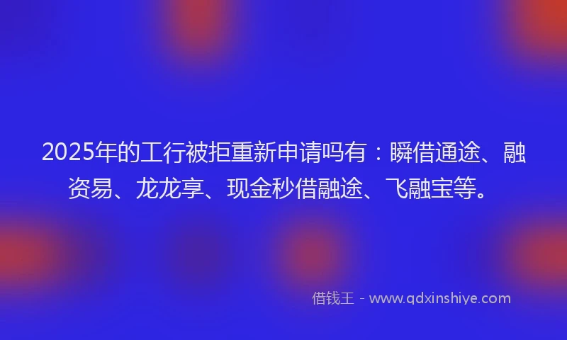 2025年的工行被拒重新申请吗有：瞬借通途、融资易、龙龙享、现金秒借融途、飞融宝等。
