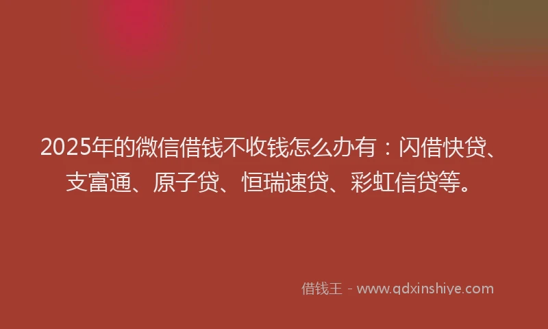 2025年的微信借钱不收钱怎么办有：闪借快贷、支富通、原子贷、恒瑞速贷、彩虹信贷等。