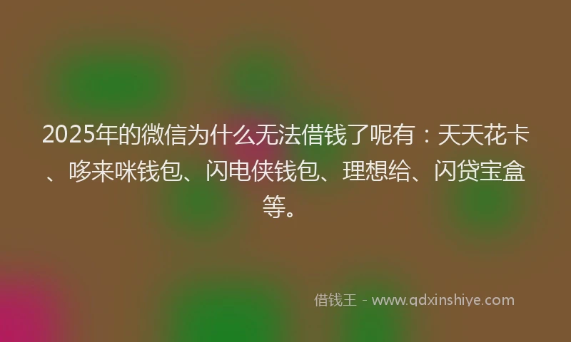 2025年的微信为什么无法借钱了呢有：天天花卡、哆来咪钱包、闪电侠钱包、理想给、闪贷宝盒等。