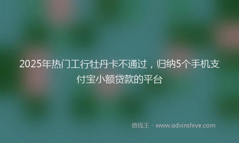 2025年热门工行牡丹卡不通过，归纳5个手机支付宝小额贷款的平台