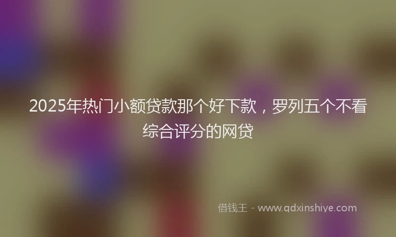 2025年热门小额贷款那个好下款，罗列五个不看综合评分的网贷