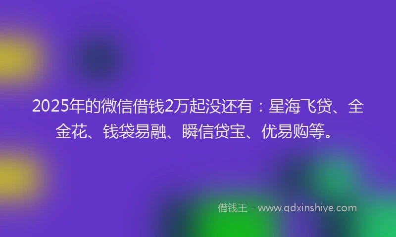 2025年的微信借钱2万起没还有：星海飞贷、全金花、钱袋易融、瞬信贷宝、优易购等。