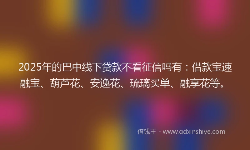 2025年的巴中线下贷款不看征信吗有：借款宝速融宝、葫芦花、安逸花、琉璃买单、融享花等。