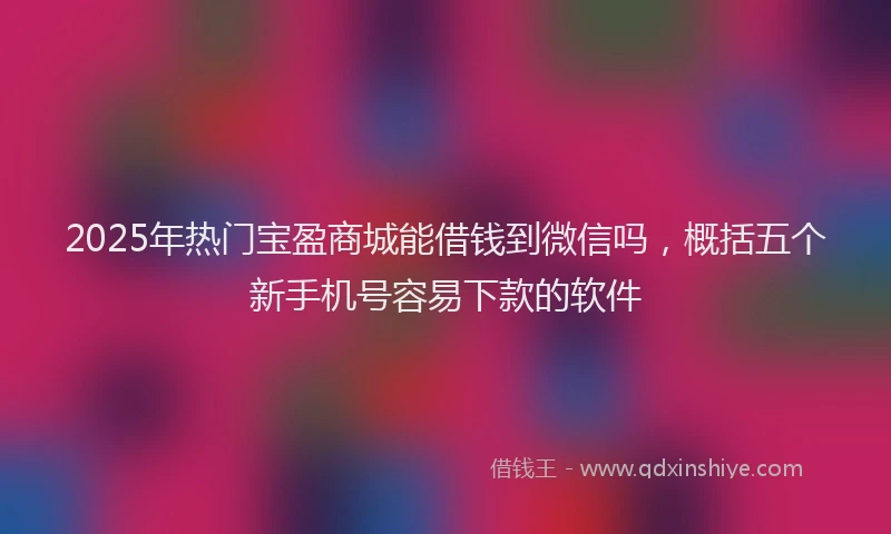 2025年热门宝盈商城能借钱到微信吗，概括五个新手机号容易下款的软件