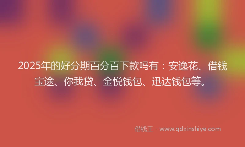 2025年的好分期百分百下款吗有：安逸花、借钱宝途、你我贷、金悦钱包、迅达钱包等。