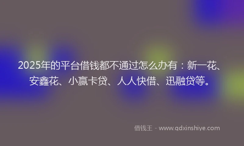 2025年的平台借钱都不通过怎么办有：新一花、安鑫花、小赢卡贷、人人快借、迅融贷等。