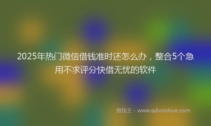 2025年热门微信借钱准时还怎么办，整合5个急用不求评分快借无忧的软件