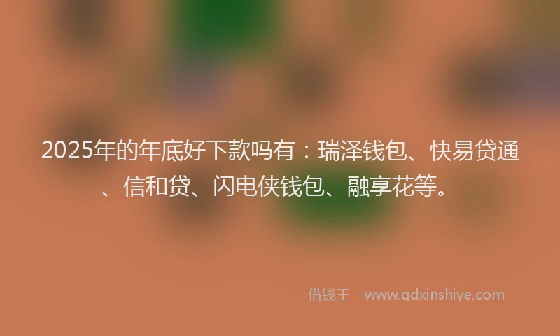 2025年的年底好下款吗有：瑞泽钱包、快易贷通、信和贷、闪电侠钱包、融享花等。