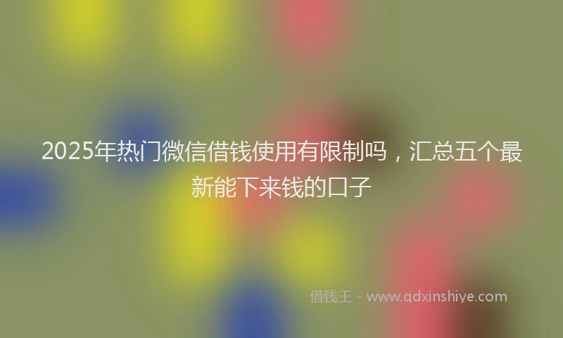 2025年热门微信借钱使用有限制吗，汇总五个最新能下来钱的口子