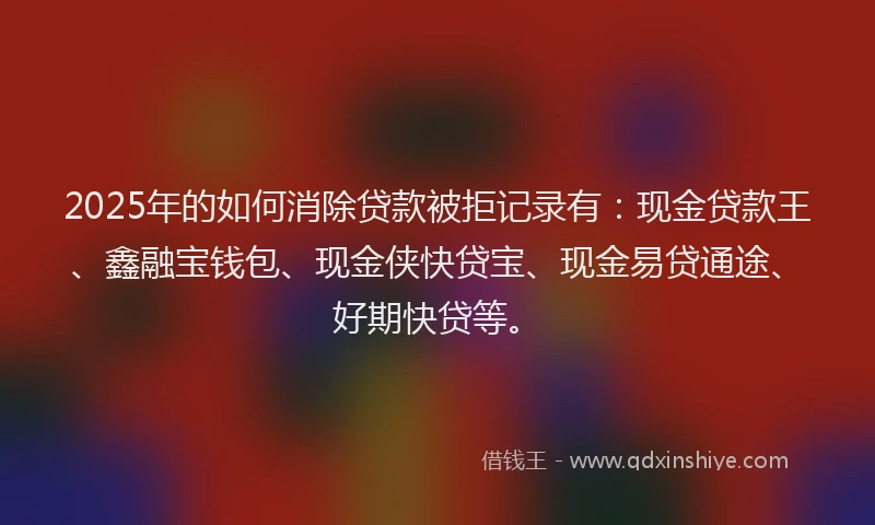 2025年的如何消除贷款被拒记录有：现金贷款王、鑫融宝钱包、现金侠快贷宝、现金易贷通途、好期快贷等。