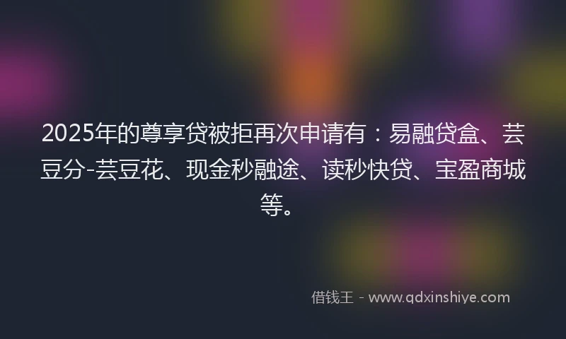 2025年的尊享贷被拒再次申请有：易融贷盒、芸豆分-芸豆花、现金秒融途、读秒快贷、宝盈商城等。