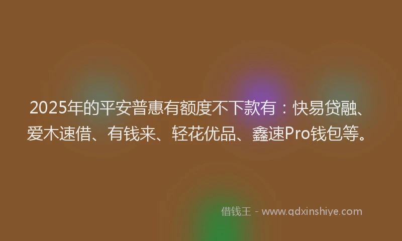 2025年的平安普惠有额度不下款有：快易贷融、爱木速借、有钱来、轻花优品、鑫速Pro钱包等。