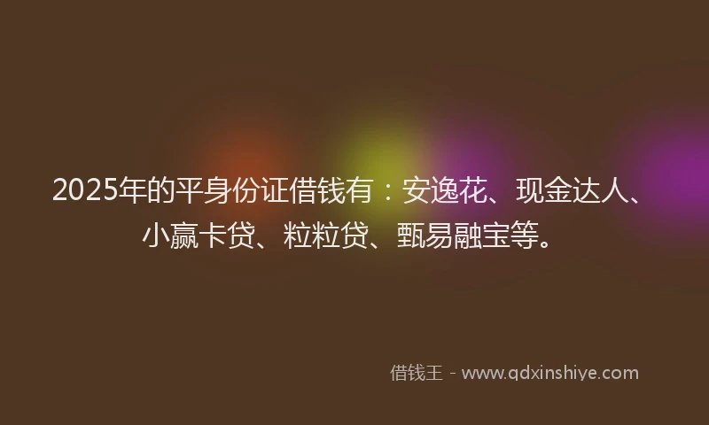 2025年的平身份证借钱有：安逸花、现金达人、小赢卡贷、粒粒贷、甄易融宝等。