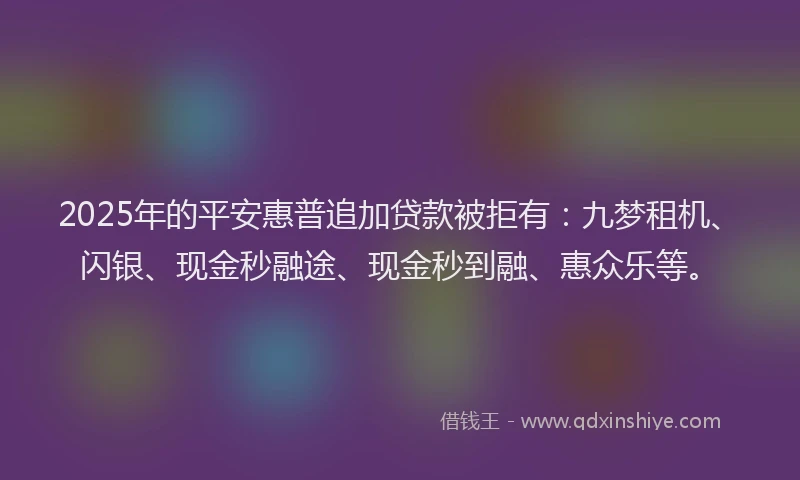 2025年的平安惠普追加贷款被拒有：九梦租机、闪银、现金秒融途、现金秒到融、惠众乐等。