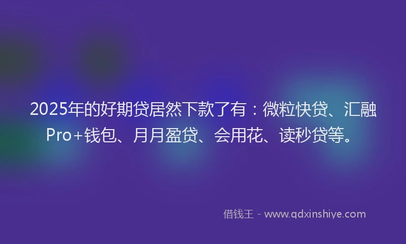 2025年的好期贷居然下款了有:微粒快贷、汇融Pro+钱包、月月盈贷、会用花、读秒贷等。