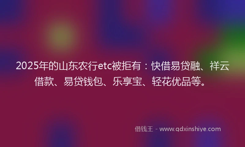 2025年的山东农行etc被拒有：快借易贷融、祥云借款、易贷钱包、乐享宝、轻花优品等。
