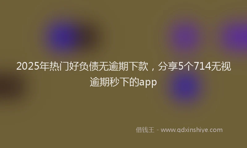 2025年热门好负债无逾期下款，分享5个714无视逾期秒下的app