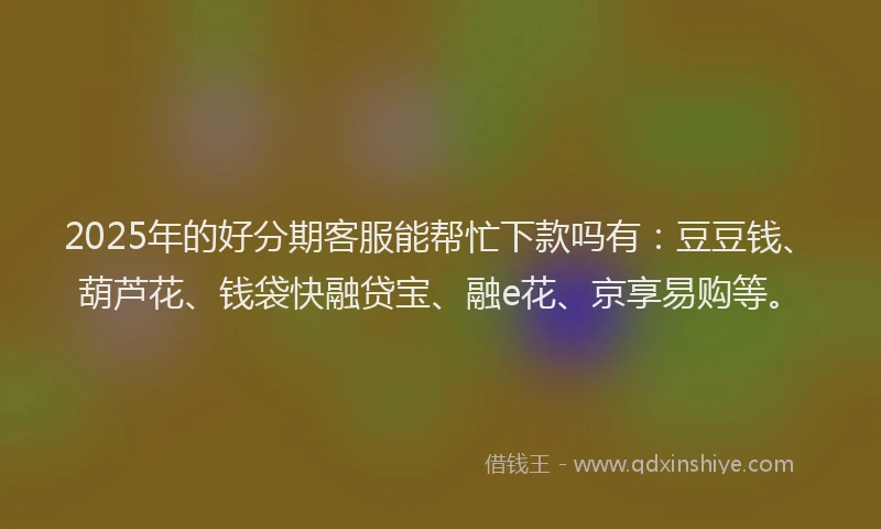 2025年的好分期客服能帮忙下款吗有：豆豆钱、葫芦花、钱袋快融贷宝、融e花、京享易购等。