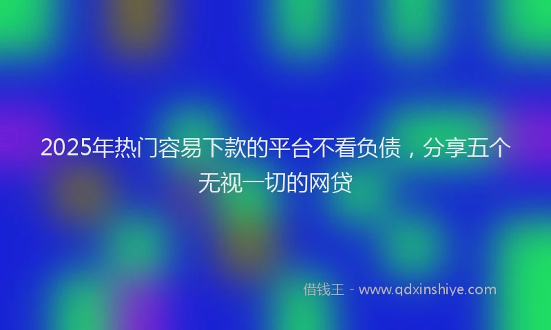 2025年热门容易下款的平台不看负债，分享五个无视一切的网贷