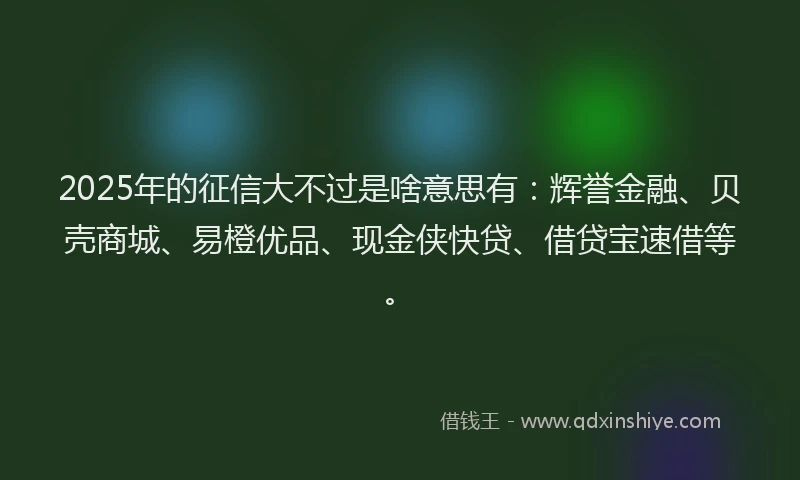 2025年的征信大不过是啥意思有：辉誉金融、贝壳商城、易橙优品、现金侠快贷、借贷宝速借等。
