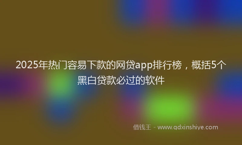 2025年热门容易下款的网贷app排行榜，概括5个黑白贷款必过的软件