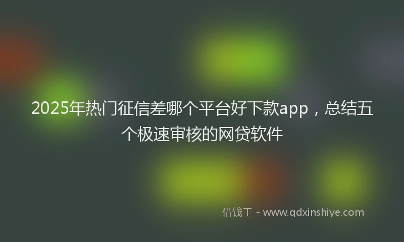 2025年热门征信差哪个平台好下款app，总结五个极速审核的网贷软件