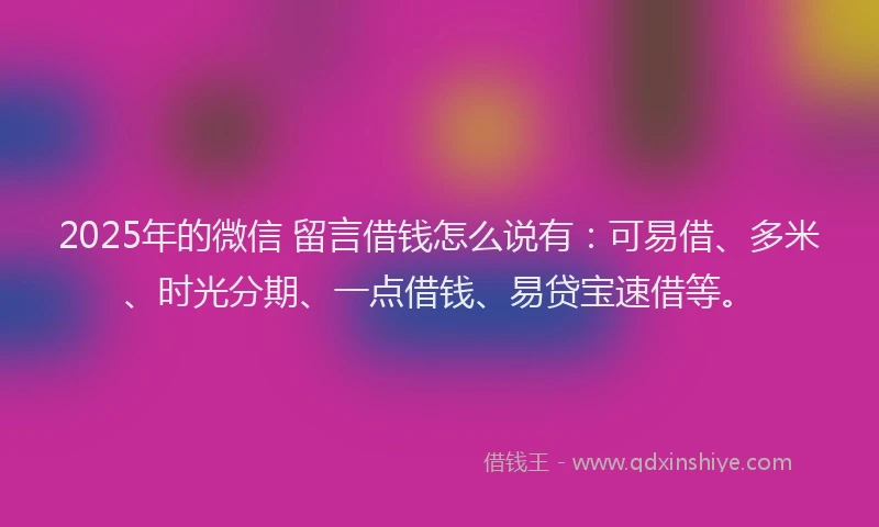 2025年的微信 留言借钱怎么说有：可易借、多米、时光分期、一点借钱、易贷宝速借等。