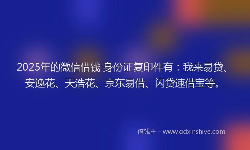 2025年的微信借钱 身份证复印件有：我来易贷、安逸花、天浩花、京东易借、闪贷速借宝等。