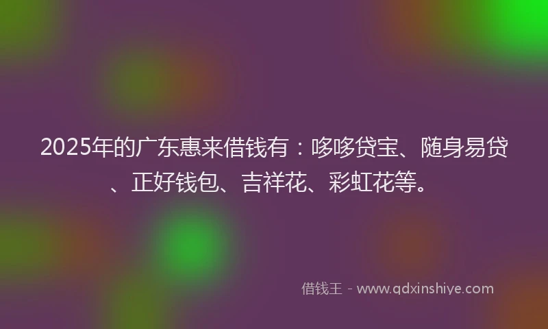 2025年的广东惠来借钱有：哆哆贷宝、随身易贷、正好钱包、吉祥花、彩虹花等。
