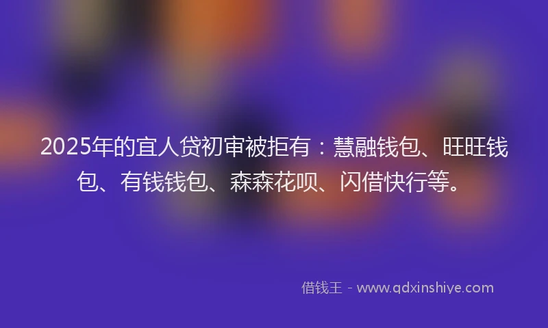 2025年的宜人贷初审被拒有：慧融钱包、旺旺钱包、有钱钱包、森森花呗、闪借快行等。