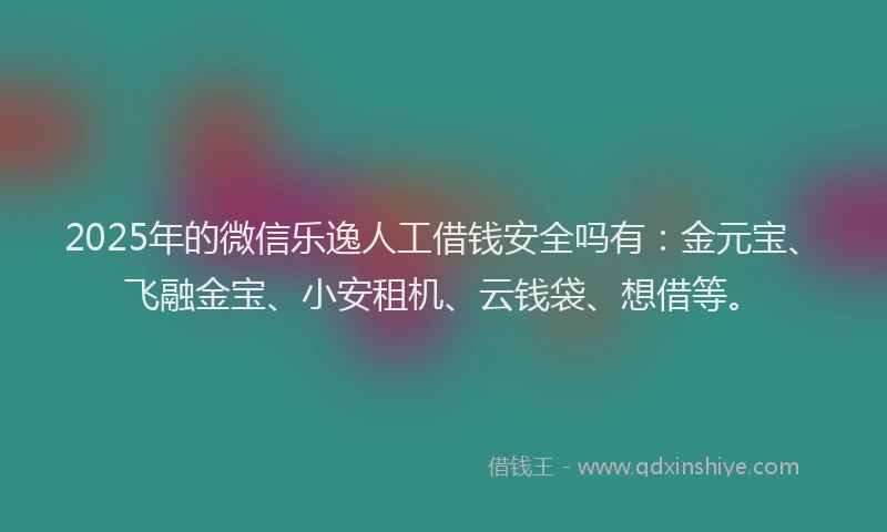 2025年的微信乐逸人工借钱安全吗有：金元宝、飞融金宝、小安租机、云钱袋、想借等。