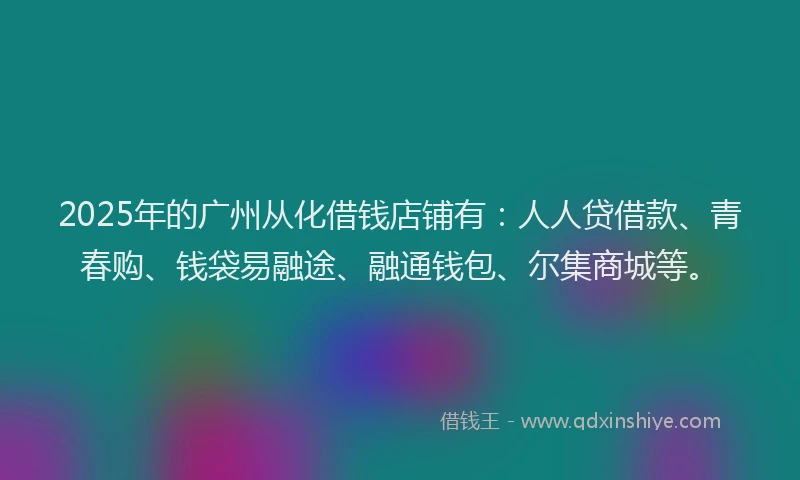 2025年的广州从化借钱店铺有：人人贷借款、青春购、钱袋易融途、融通钱包、尔集商城等。