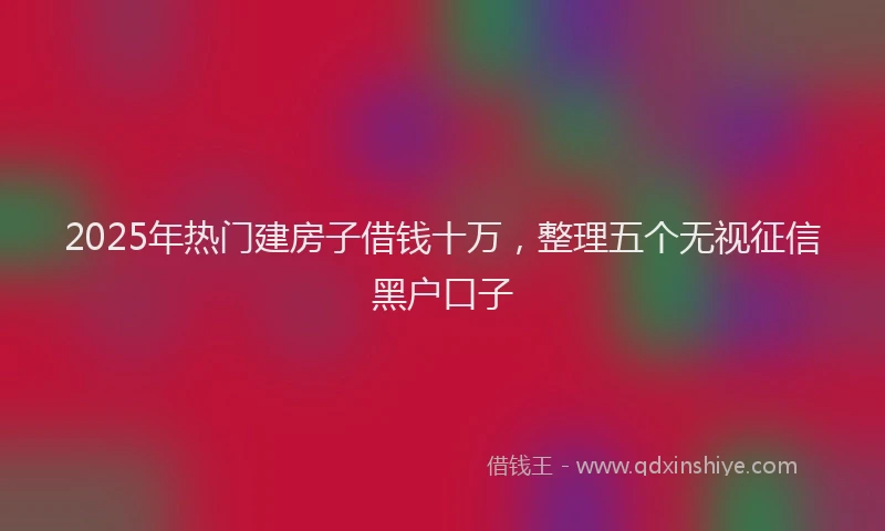 2025年热门建房子借钱十万，整理五个无视征信黑户口子