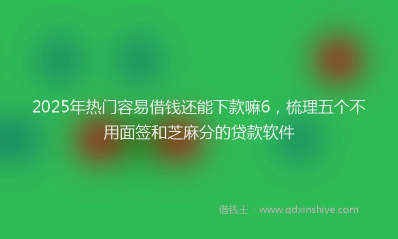 2025年热门容易借钱还能下款嘛6，梳理五个不用面签和芝麻分的贷款软件
