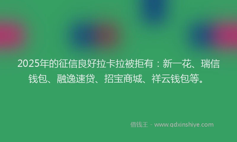 2025年的征信良好拉卡拉被拒有：新一花、瑞信钱包、融逸速贷、招宝商城、祥云钱包等。