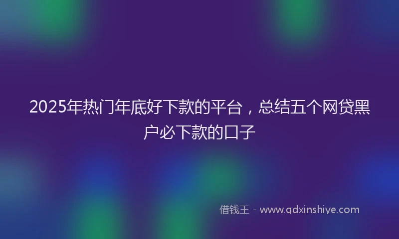 2025年热门年底好下款的平台，总结五个网贷黑户必下款的口子