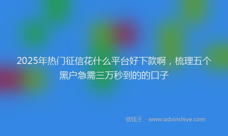 2025年热门征信花什么平台好下款啊，梳理五个黑户急需三万秒到的的口子