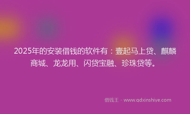 2025年的安装借钱的软件有：壹起马上贷、麒麟商城、龙龙用、闪贷宝融、珍珠贷等。
